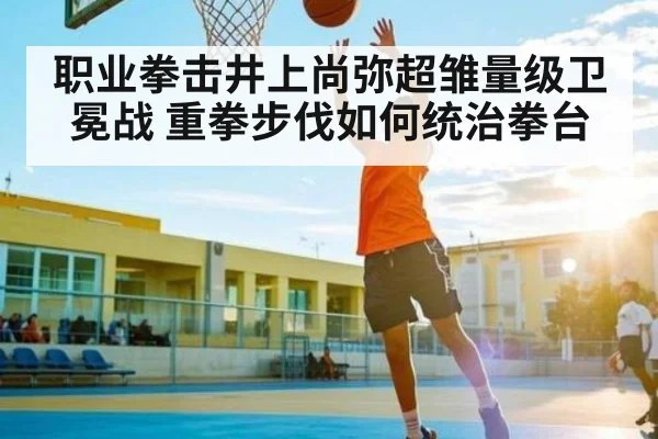 职业拳击井上尚弥超雏量级卫冕战 重拳步伐如何统治拳台