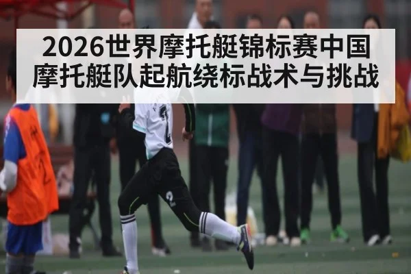 2026世界摩托艇锦标赛中国摩托艇队起航绕标战术与挑战
