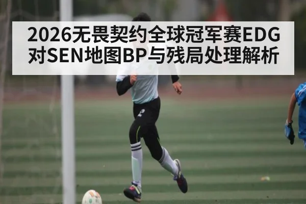 2026无畏契约全球冠军赛EDG对SEN地图BP与残局处理解析