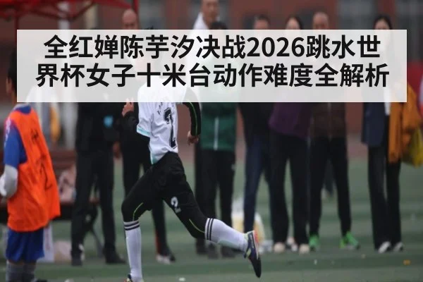 全红婵陈芋汐决战2026跳水世界杯女子十米台动作难度全解析